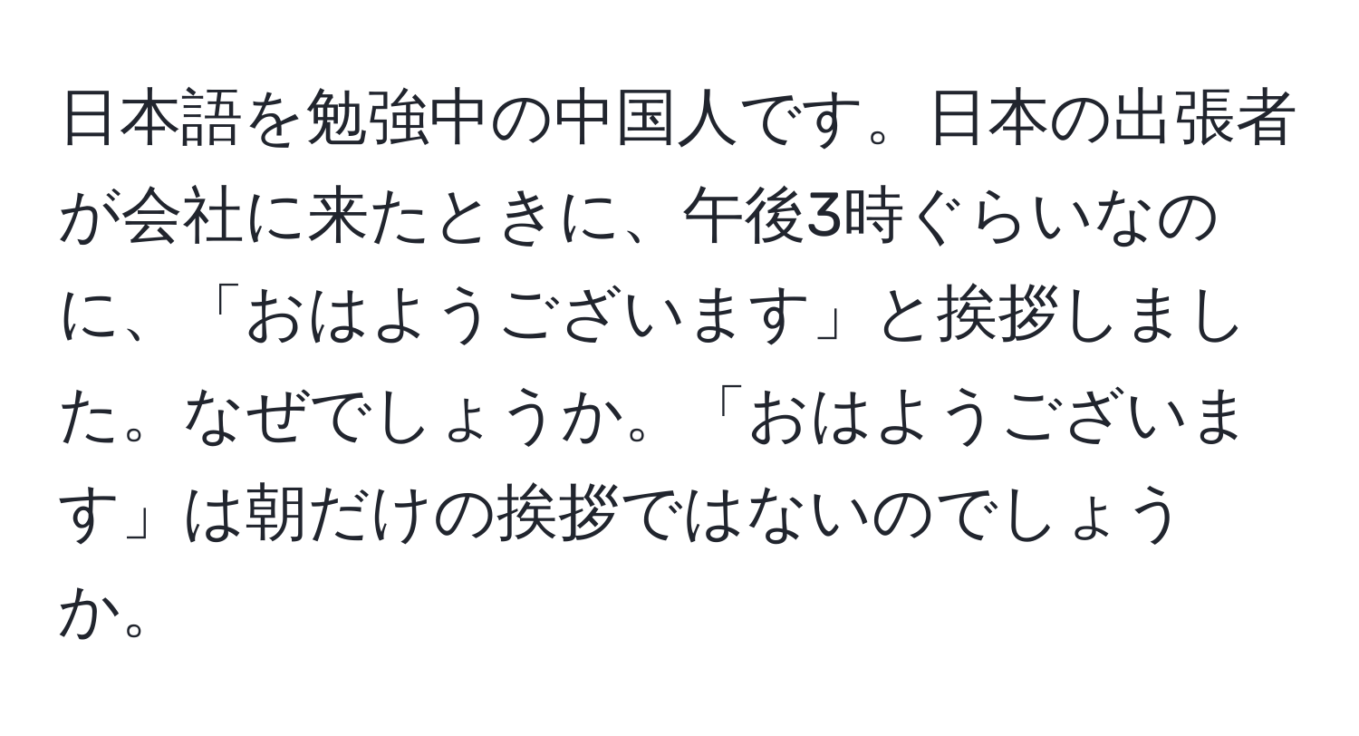 日本語を勉強中の中国人です。日本の出張者が会社に来たときに、午後3時ぐらいなのに、「おはようございます」と挨拶しました。なぜでしょうか。「おはようございます」は朝だけの挨拶ではないのでしょうか。