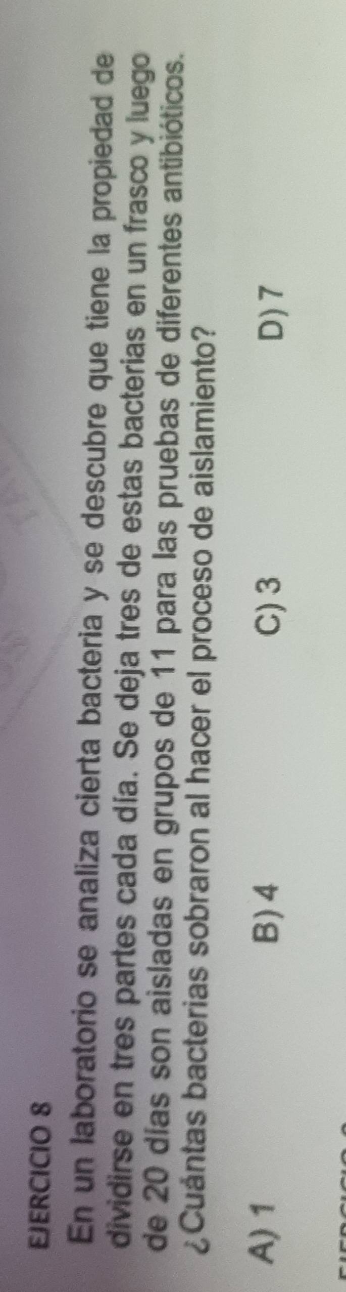 En un laboratorio se analiza cierta bacteria y se descubre que tiene la propiedad de
dividirse en tres partes cada día. Se deja tres de estas bacterias en un frasco y luego
de 20 días son aisladas en grupos de 11 para las pruebas de diferentes antibióticos.
¿Cuántas bacterias sobraron al hacer el proceso de aislamiento?
A) 1 B) 4 C) 3
D) 7