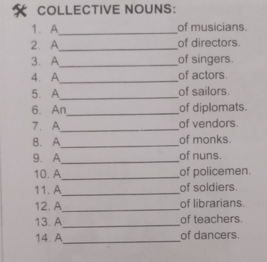 COLLECTIVE NOUNS: 
1. A_ of musicians. 
2. A_ of directors. 
3. A_ of singers. 
4. A_ of actors. 
5. A_ of sailors. 
6. An_ of diplomats. 
7. A_ of vendors. 
8. A_ of monks. 
9.A_ of nuns. 
10. A_ of policemen. 
11. A_ of soldiers. 
12. A_ of librarians. 
13. A_ of teachers. 
14. A_ of dancers.