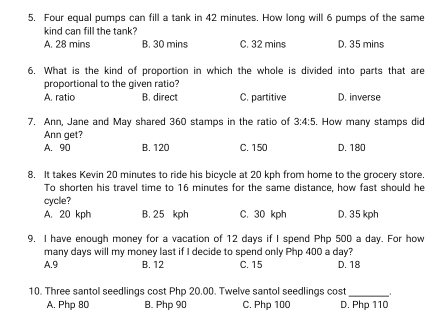 5, Four equal pumps can fill a tank in 42 minutes. How long will 6 pumps of the same
kind can fill the tank?
A. 28 mins B. 30 mins C. 32 mins D. 35 mins
6. What is the kind of proportion in which the whole is divided into parts that are
proportional to the given ratio?
A. ratio B. direct C. partitive D. inverse
7. Ann, Jane and May shared 360 stamps in the ratio of 3:4:5. How many stamps did
Ann get?
A. 90 B. 120 C. 150 D. 180
8. It takes Kevin 20 minutes to ride his bicycle at 20 kph from home to the grocery store.
To shorten his travel time to 16 minutes for the same distance, how fast should he
cycle?
A. 20 kph B. 25 kph C. 30 kph D. 35 kph
9. I have enough money for a vacation of 12 days if I spend Php 500 a day. For how
many days will my money last if I decide to spend only Php 400 a day?
A. 9 B. 12 C. 15 D. 18
10. Three santol seedlings cost Php 20.00. Twelve santol seedlings cost _.
A. Php 80 B. Php 90 C. Php 100 D. Php 110