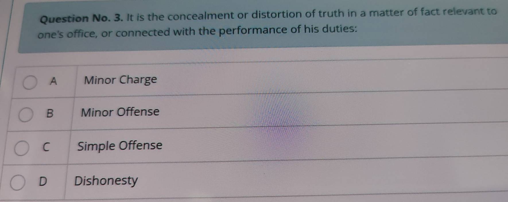 Question No. 3. It is the concealment or distortion of truth in a matter of fact relevant to
one's office, or connected with the performance of his duties:
A Minor Charge
B Minor Offense
C Simple Offense
D Dishonesty