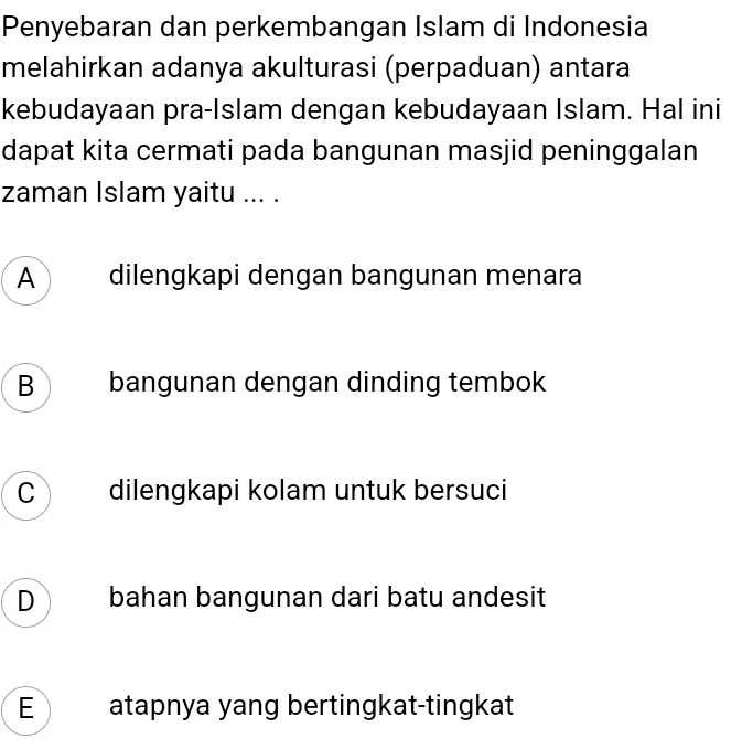 Penyebaran dan perkembangan Islam di Indonesia
melahirkan adanya akulturasi (perpaduan) antara
kebudayaan pra-Islam dengan kebudayaan Islam. Hal ini
dapat kita cermati pada bangunan masjid peninggalan
zaman Islam yaitu ... .
A dilengkapi dengan bangunan menara
B bangunan dengan dinding tembok
C dilengkapi kolam untuk bersuci
D bahan bangunan dari batu andesit
E atapnya yang bertingkat-tingkat