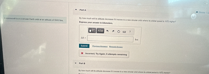 Rens I C 
By how much will its altitude decrease if it moves to a new circular orbit where its orbital speed is 10% higher? 
A spacecraft is in a circular Earth orbit at an altitude of 5500 km. Express your answer in kilometers. 
AEφ ?
△ h=
km
Submit Previous Answers Request Answer 
Incorrect; Try Again; 5 attempts remaining 
Part B 
By how much will its altitude decrease if it moves to a new circular orbit where its orbital period is 10% shorter?