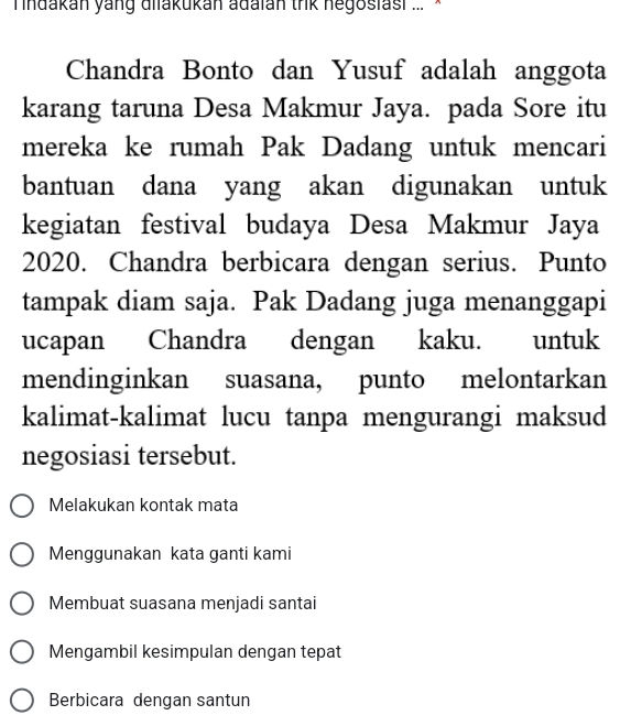 ndakan yang dilakukan adaian trik negosiasi ... *
Chandra Bonto dan Yusuf adalah anggota
karang taruna Desa Makmur Jaya. pada Sore itu
mereka ke rumah Pak Dadang untuk mencari
bantuan dana yang akan digunakan untuk
kegiatan festival budaya Desa Makmur Jaya
2020. Chandra berbicara dengan serius. Punto
tampak diam saja. Pak Dadang juga menanggapi
ucapan Chandra dengan kaku. untuk
mendinginkan suasana, punto melontarkan
kalimat-kalimat lucu tanpa mengurangi maksud
negosiasi tersebut.
Melakukan kontak mata
Menggunakan kata ganti kami
Membuat suasana menjadi santai
Mengambil kesimpulan dengan tepat
Berbicara dengan santun