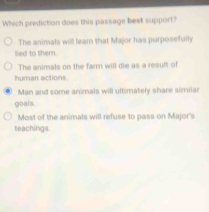 Which prediction does this passage best support?
The animals will learn that Major has purposefully
lied to them
The animals on the farm will die as a result of
human actions.
Man and some animals will ultimately share similar
goals.
Most of the animals will refuse to pass on Major's
teachings.