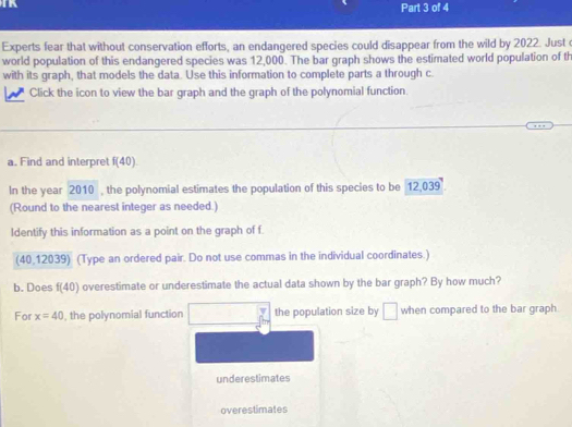 Experts fear that without conservation efforts, an endangered species could disappear from the wild by 2022. Just o 
world population of this endangered species was 12,000. The bar graph shows the estimated world population of th 
with its graph, that models the data. Use this information to complete parts a through c. 
Click the icon to view the bar graph and the graph of the polynomial function 
a. Find and interpret f(40). 
In the year 2010 , the polynomial estimates the population of this species to be 12,039
(Round to the nearest integer as needed.) 
Identify this information as a point on the graph of f
(40 12039) (Type an ordered pair. Do not use commas in the individual coordinates.) 
b. Does f(40) overestimate or underestimate the actual data shown by the bar graph? By how much? 
For x=40 , the polynomial function the population size by □ when compared to the bar graph 
underestimates 
overestimates