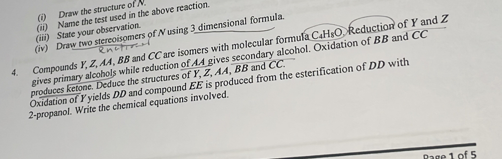 Draw the structure of N. 
(ii) Name the test used in the above reaction. 
(iii) State your observation. 
(iv) Draw two stereoisomers of Nusing 3 dimensional formula 
4. Compounds Y, Z, AA, BB and CC are isomers with molecular formula C₄H₈O, Reduction of Y and Z
gives primary alcohols while reduction of AA gives secondary alcohol. Oxidation of BB and CC
produces ketone. Deduce the structures of Y, Z, AA, BB and CC. 
Oxidation of Yyields DD and compound EE is produced from the esterification of DD with 
2-propanol. Write the chemical equations involved.