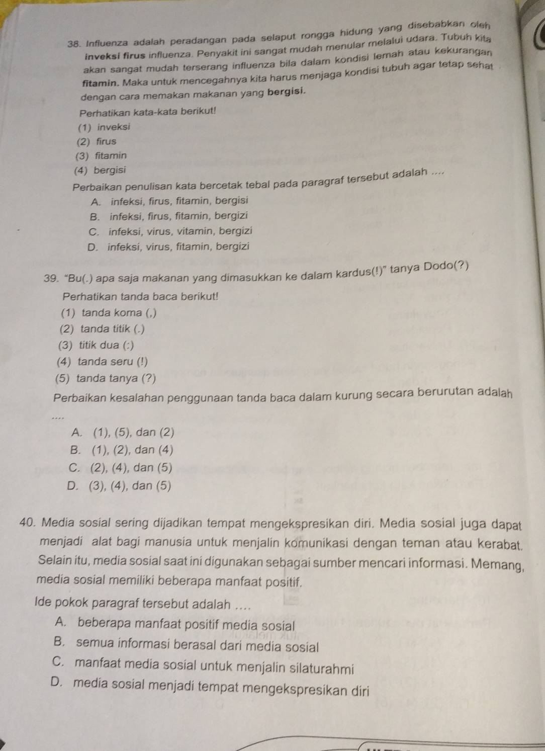 Influenza adalah peradangan pada selaput rongga hidung yang disebabkan oleh
inveksi firus influenza. Penyakit ini sangat mudah menular melalui udara. Tubuh kita
akan sangat mudah terserang influenza bila dalam kondisi lemah atau kekurangan 
fitamin. Maka untuk mencegahnya kita harus menjaga kondisi tubuh agar tetap sehat
dengan cara memakan makanan yang bergisi.
Perhatikan kata-kata berikut!
(1) inveksi
(2) firus
(3) fitamin
(4) bergisi
Perbaikan penulisan kata bercetak tebal pada paragraf tersebut adalah ....
A. infeksi, firus, fitamin, bergisi
B. infeksi, firus, fitamin, bergizi
C. infeksi, virus, vitamin, bergizi
D. infeksi, virus, fitamin, bergizi
39. “Bu(.) apa saja makanan yang dimasukkan ke dalam kardus(!)” tanya Dodo(?)
Perhatikan tanda baca berikut!
(1) tanda koma (,)
(2) tanda titik (.)
(3) titik dua (:)
(4) tanda seru (!)
(5) tanda tanya (?)
Perbaikan kesalahan penggunaan tanda baca dalam kurung secara berurutan adalah
A. (1), (5), dan (2)
B. (1), (2), dan (4)
C. (2), (4), dan (5)
D. (3), (4), dan (5)
40. Media sosial sering dijadikan tempat mengekspresikan diri. Media sosial juga dapat
menjadi alat bagi manusia untuk menjalin komunikasi dengan teman atau kerabat.
Selain itu, media sosial saat ini digunakan sebagai sumber mencari informasi. Memang,
media sosial memiliki beberapa manfaat positif.
Ide pokok paragraf tersebut adalah ....
A. beberapa manfaat positif media sosial
B. semua informasi berasal dari media sosial
C. manfaat media sosial untuk menjalin silaturahmi
D. media sosial menjadi tempat mengekspresikan diri