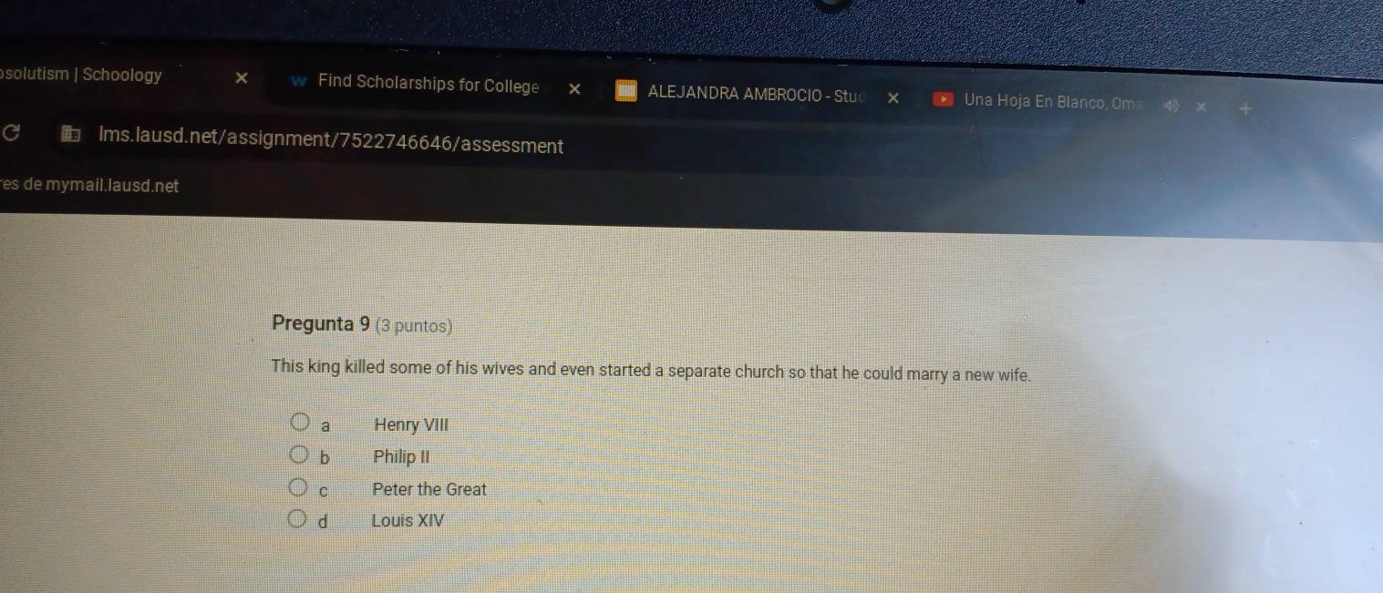 solutism | Schoology Find Scholarships for College ALEJANDRA AMBROCIO - Stu Una Hoja En Blanco, Om
Ims.lausd.net/assignment/7522746646/assessment
es de mymail.lausd.net
Pregunta 9 (3 puntos)
This king killed some of his wives and even started a separate church so that he could marry a new wife.
a Henry VIII
b Philip II
C Peter the Great
d Louis XIV