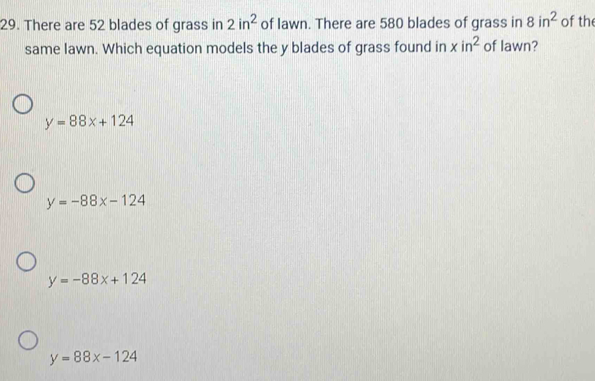 There are 52 blades of grass in 2in^2 of lawn. There are 580 blades of grass in 8in^2 of th
same lawn. Which equation models the y blades of grass found in xin^2 of lawn?
y=88x+124
y=-88x-124
y=-88x+124
y=88x-124