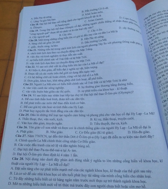 B. Đầu trường Cô-lĩ-dệ,
''Su 29. Hai nền văn :
Cầu 18. Đại bội thể thao nổi tiếng dánh cho người khuyết tật là là D. Khải hoàn môn,
C. Lăng Ta-gio Ma-han. A. Đền Pác-tê-nông,
B.Paralympic. C. Asian Games.
D. Copa Anatica  đạt được nhiều th
Cầu 19. Trong Đại hội thể thao Olimpic cổ đại, những người chiến thắng sẽ nhân được phản đưm 1 đạ được nhiều thư
A. Ólimpic.
thể hiện sự sáng 1 3 bất nguồn từ nhị
A. Cây nguyệt quề. ''vòng nguyệt quê'' được tết từ cảnh và là của loại cây nào? D. cly thường, xn 4u 30, Người Hy
B. Cây nho.
ÁÂm lịch
Cầu 20, Một trong những công hiển lớn có giả trị đến nay của cư dân La Mã là C. Cây δ-liu.
B. Đến Pác-tê-nông.
A. bảng chữ cái gồm 26 chữ D. Đầu trường La Mã.
âa 31. Đại hội t 4. Ấn Độ.
Cầu 21. Những tiền bộ trong cách tính lịch của người phương Tây So với phương Đông xuất phát t Câu 32. So với 
n có nhiều nhà
C. giấy, thuốc súng, la bàn.
A. cách tỉnh lịch dựa theo sự chuyên động của Mặt Trăng
1 tất cá các lĩn
B. việc đức rút kinh nghiệm từ thực tiên sản xuất,
hình thành
C. sự hiểu biết chính xác về Trái Đất và hệ Mặt Trời
2 đều hình th
D. việc tính lịch dựa theo sự chuyển động của Mặt Trời.
Câu 22, Vì sao nói chữ viết là công hiến lớn lạo của La Mã cổ đại?
Jn 33. Vị sơ 4 Kí hiệu ír
A. Kí hiệu ít, đơn gián, dễ biểu đạt ý nghĩa sự vật, hiện tượng.
1 Được tất
B. Được tất cá các nước trên thể giới sử dụng đến ngày nay.
Có hệ th
C. Có hệ thống chữ cái hoàn chính, cùng với hệ chữ số La Mã.
D Đơn giả
D. Đơn giản, khoa học, khả năng ghép chữ linh hoạt, dể phổ biên.
Câu 34, N
Lạp - La
Câu 23. Người La Mã sớm có hiểu biết chính xác về Trái Đất và hệ Mặt Trời là nhờ
A/Cư đã
A. vào việc canh tác nông nghiệp. B. họ thường giao thương bằng đường biển.
C. vào việc buôn bán giữa các thị quốc. D. sự phát triển của khoa học - kĩ thuật.
B. Cư đị
Câu 24. Vi sao hiện nay nhân loại tiếp tục duy trì Đại hội thể thao Ô-lim-pic (Olympic)?
C. Ngài
A. Đề cao tinh thần hoà bình, đoàn kết các dân tộc.
n. Cu
Cầu 
B. Để phát triển các môn thể thao điễn kinh cơ bản.
C. Đề cao giá trị văn hoá và tinh thần của Hy Lạp.
đại?
D. Phát huy nguyên tắc bình đẳng của các dân tộc.
A. (
Cầu 25. Đầu là những thể loại tạo nguồn cảm hứng và phong phú cho văn học cổ đại Hy Lạp -La Mã? B
A. Thần thoại, thơ, văn xuôi, kịch.  B. Kí sự, thần thoại, truyện cười. C
C. Văn học dân gian, truyện ngắn. D. Tiểu thuyết, thơ ca, kịch.
Câu 26. Tôn giáo cổ xưa nhất và được coi là chính thống giáo của người Hy Lạp - La Mã cổ đại là
A. Phật giáo. B. Nho giáo. C. Cơ Đốc giáo (Ki tô giáo). D. Hin-đu giáo.
Cầu 27. Năm 776TCN, tại đền thờ thần Dớt ở Ô-lim-pi-a (Hy Lạp) đã diễn ra sự kiện nào dưới đây?
A. Chính quyền La Mã chính thức công nhận Cơ Đốc giáo.
B. Các cuộc đấu tranh của nô lệ và dân nghèo bùng nỗ.
C. Đại hội thể thao Pa-na-thê-nai-a tại A- ten.
D. Đại hội Ô-lim-píc theo định kì 4 năm 1 lần.
Câu 28. Nội dung nào dưới đây phân ánh đúng nhất ý nghĩa to lớn những cống hiến về khoa học, kĩ
thuật của người Hy Lạp - La Mã cổ đại?
A. Đặt nền tảng cho sự phát triển mạnh mẽ của các ngành khoa học, kĩ thuật của thế giới sau này.
B. Là cơ sở để các nhà khoa học có tên tuổi phát huy tài năng của mình cống hiến cho nhân loại.
C. Từ đây những hiểu biết có từ hàng ngàn năm trước mới thực sự trở thành ngành khoa học.
D. Mở ra những hiều biết mới về tri thức mà trước đây con người chưa biết hoặc còn mơ hồ.