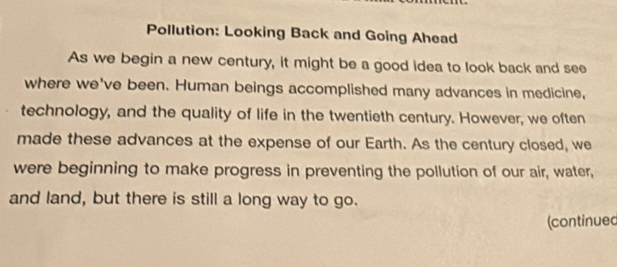 Pollution: Looking Back and Going Ahead 
As we begin a new century, it might be a good idea to look back and see 
where we've been. Human beings accomplished many advances in medicine, 
technology, and the quality of life in the twentieth century. However, we often 
made these advances at the expense of our Earth. As the century closed, we 
were beginning to make progress in preventing the pollution of our air, water, 
and land, but there is still a long way to go. 
(continued