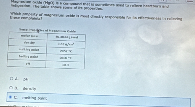 Magnesium oxide (MgO) is a compound that is sometimes used to relleve heartburn and
indigestion. The table shows some of its properties.
Which property of magnesium oxide is most directly responsible for its effectiveness in relleving
these complaints?
A. pH
B. density
C. melting point