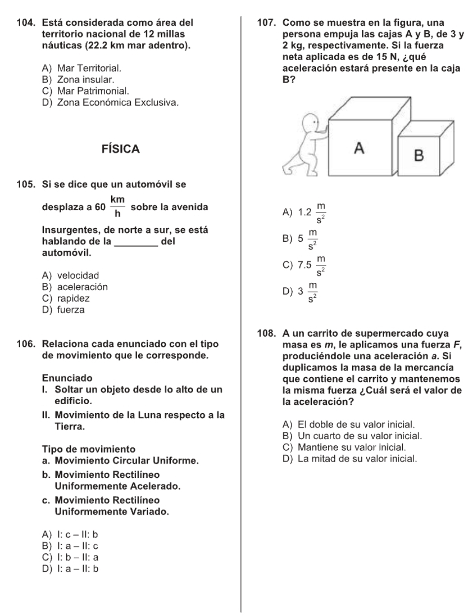 Está considerada como área del 107. Como se muestra en la figura, una
territorio nacional de 12 millas persona empuja las cajas A y B, de 3 y
náuticas (22.2 km mar adentro). 2 kg, respectivamente. Si la fuerza
neta aplicada es de 15 N, ¿qué
A) Mar Territorial. aceleración estará presente en la caja
B) Zona insular. B?
C) Mar Patrimonial.
D) Zona Económica Exclusiva.
FÍsica A B
105. Si se dice que un automóvil se
desplaza a 60 km/h  sobre la avenida
A) 1.2 m/s^2 
Insurgentes, de norte a sur, se está
B)
hablando de la _del 5 m/s^2 
automóvil.
C) 7.5 m/s^2 
A) velocidad
B) aceleración
C) rapidez
D) 3 m/s^2 
D) fuerza
108. A un carrito de supermercado cuya
106. Relaciona cada enunciado con el tipo masa es m, le aplicamos una fuerza F,
de movimiento que le corresponde. produciéndole una aceleración a. Si
duplicamos la masa de la mercancía
Enunciado que contiene el carrito y mantenemos
I. Soltar un objeto desde lo alto de un la misma fuerza ¿Cuál será el valor de
edificio. la aceleración?
II. Movimiento de la Luna respecto a la
Tierra. A) El doble de su valor inicial.
B) Un cuarto de su valor inicial.
Tipo de movimiento C) Mantiene su valor inicial.
a. Movimiento Circular Uniforme. D) La mitad de su valor inicial.
b. Movimiento Rectilíneo
Uniformemente Acelerado.
c. Movimiento Rectilíneo
Uniformemente Variado.
A) 1:c-11:b
B) l:a-11:c
C) l:b-11:a
D) 1:a-11:b