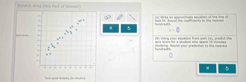 Scratch Area (Not Part of Answer) 
180 
(a) Write an approximate equation of the line of 
% 
best fit. Round the coefficients to the nearest 
hundredth. 
×
y=□
Quiz acore ω 
(b) Using your equation from part (a), predict the
x
quiz score for a student who spent 30 minutes
studying. Round your prediction to the nearest 
hundredth. 
N 
. 
N 80 a t × 
Time spent studying (in minutes)