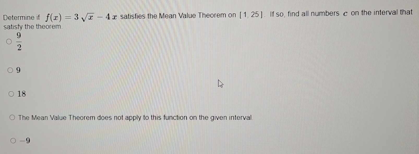 Determine if f(x)=3sqrt(x)-4x satisfies the Mean Value Theorem on [1,25]. If so, find all numbers c on the interval that
satisfy the theorem.
 9/2 
9
18
The Mean Value Theorem does not apply to this function on the given interval
-9