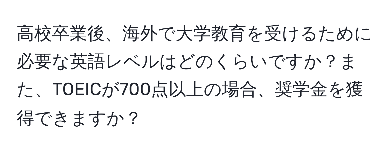 高校卒業後、海外で大学教育を受けるために必要な英語レベルはどのくらいですか？また、TOEICが700点以上の場合、奨学金を獲得できますか？