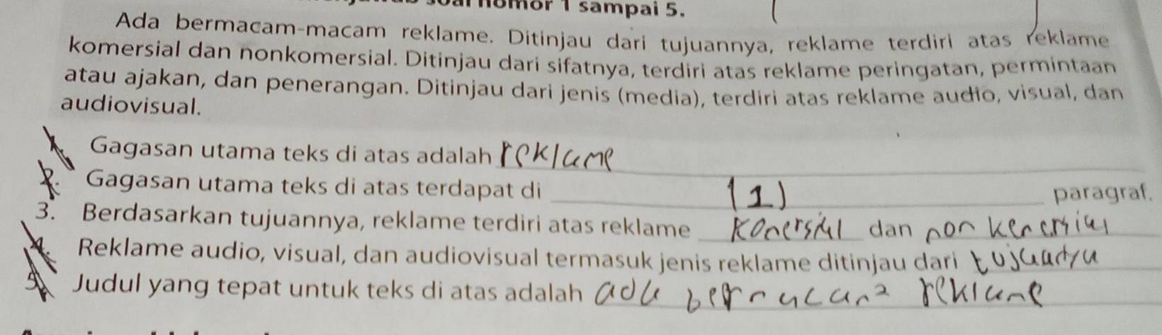 nomor 1 sampai 5. 
Ada bermacam-macam reklame. Ditinjau dari tujuannya, reklame terdiri atas reklame 
komersial dan nonkomersial. Ditinjau dari sifatnya, terdiri atas reklame peringatan, permintaan 
atau ajakan, dan penerangan. Ditinjau dari jenis (media), terdiri atas reklame audio, visual, dan 
audiovisual. 
_ 
Gagasan utama teks di atas adalah 
Gagasan utama teks di atas terdapat di_ 
paragraf. 
3. Berdasarkan tujuannya, reklame terdiri atas reklame_ 
_ 
Reklame audio, visual, dan audiovisual termasuk jenis reklame ditinjau dari 
Judul yang tepat untuk teks di atas adalah_ 
_