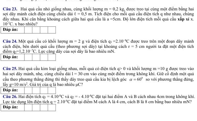 Hai quả cầu nhỏ giống nhau, cùng khối lượng m=0,2kg;, được treo tại cùng một điểm bằng hai
sợi dây mảnh cách điện cùng chiều dài ell =0,5m 1. Tích điện cho mỗi quả cầu điện tích q như nhau, chúng
đầy nhau. Khi cân bằng khoảng cách giữa hai quả cầu là a=5cm l. Độ lớn điện tích mỗi quả cầu xấp xỉ x.
10^(-7)C. x bao nhiêu?
Đáp án:
Câu 24. Một quả cầu có khối lượng m=2g và điện tích q_1=2.10^(-8)C được treo trên một đoạn dây mảnh
cách điện, bên dưới quả cầu (theo phương sợi dây) tại khoảng cách r=5cm người ta đặt một điện tích
điểm q_2=1,2.10^(-7)C. Lực căng dây của sợi dây là bao nhiêu mN.
Đáp án:
Câu 25. Hai quả cầu kim loại giống nhau, mỗi quả có điện tích q>0 và khối lượng m=10g được treo vào
hai sợi dây mảnh, nhẹ, cùng chiều dài 1=30cm vào cùng một điểm trong không khí. Giữ cố định một quả
cầu theo phương thắng đứng thì thấy dây treo quả cầu kia bị lệch góc alpha =60° so với phương thăng đứng,
lấy g=10m/s^2. Giá trị của q là bao nhiêu μC?
Đáp án:
Câu 26. Hai điện tích q_1=4.10^(-8)C và q_2=-4.10^(-8)C đặt tại hai điểm A và B cách nhau 4cm trong không khí.
Lực tác dụng lên điện tích q=2.10^(-9)C đặt tại điểm M cách A là 4 cm, cách B là 8 cm bằng bao nhiêu mN?
Đáp án: