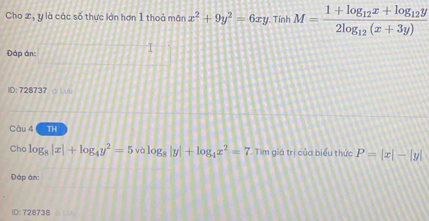 Cho x, y là các số thực lớn hơn 1 thoả mãn x^2+9y^2=6xy. . Tính M=frac 1+log _12x+log _12y2log _12(x+3y)
Đáp án: 
ID: 728737 ☆ Lư 
Câu 4 TH 
Cho log _8|x|+log _4y^2=5 và log _8|y|+log _4x^2=7. Tìm giá trị của biểu thức P=|x|-|y|
Đáp án: 
ID: 728738 à Lứt