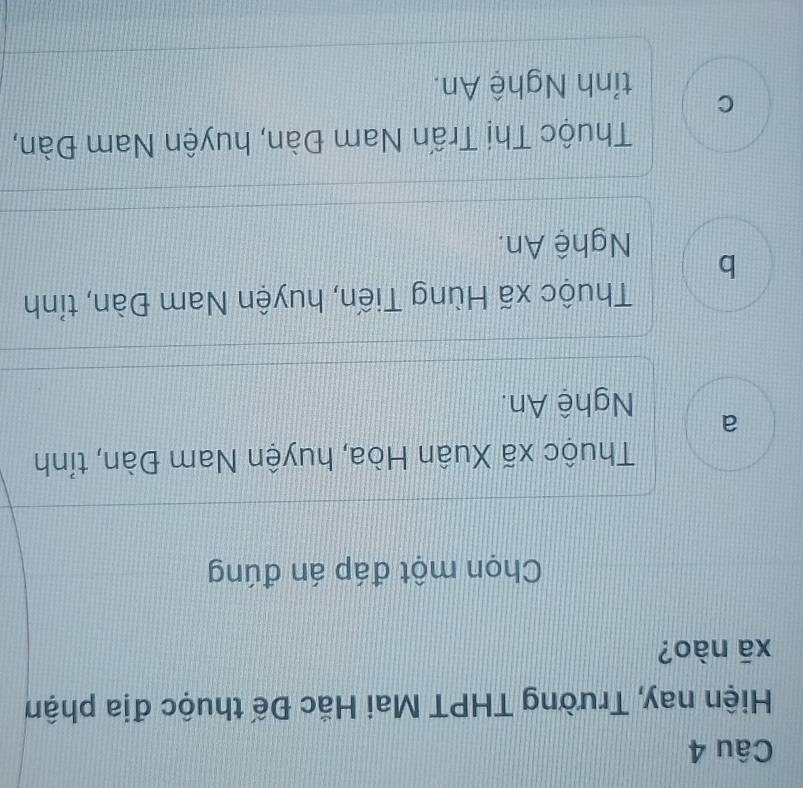 Hiện nay, Trường THPT Mai Hắc Đế thuộc địa phậm
xā nào?
Chọn một đáp án đúng
Thuộc xã Xuân Hòa, huyện Nam Đàn, tỉnh
a
Nghệ An.
Thuộc xã Hùng Tiến, huyện Nam Đàn, tỉnh
b
Nghệ An.
Thuộc Thị Trấn Nam Đàn, huyện Nam Đàn,
C
tỉnh Nghệ An.