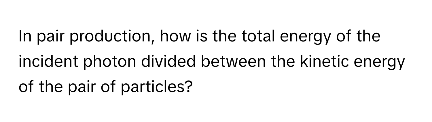 In pair production, how is the total energy of the incident photon divided between the kinetic energy of the pair of particles?