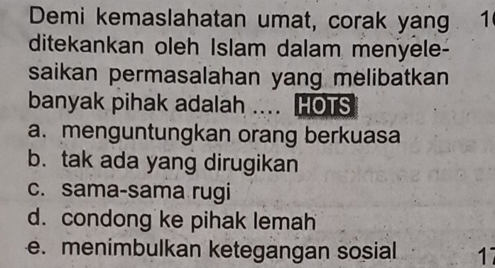 Demi kemaslahatan umat, corak yang . 1
ditekankan oleh Islam dalam menyele-
saikan permasalahan yang melibatkan
banyak pihak adalah … HOTS
a.menguntungkan orang berkuasa
b. tak ada yang dirugikan
c. sama-sama rugi
d. condong ke pihak lemah
e. menimbulkan ketegangan sosial 17