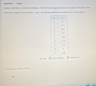 QUIESTION 3 - 1 POINT
Using a calculator or statistical software, find the linear regression line for the data in the table below.
Enter your answer in the form y=mx+b , with m and δ both rounded to two decimal places.
He tip Copy to Clipboard Downstoad C:V
Provide your answer below.
y=□ x+□