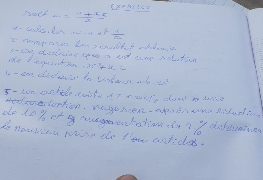 EXERCiCe 
Noit a= (1+55)/2 
1- colcuter o-r et  1/a 
2- comporer len perultof obtown 
3- en doduisze yeo a ent ure solutian 
de Bequation.) c^2+x=
4- en deduize to-voleunde a^2
5- un ovtide wite 12000f, dam uno 
daction. mogonien. apnen uhe sedudian 
ole 10% ef aueyneentation de2/ defouminen 
le nowveau prise de P' anficles.