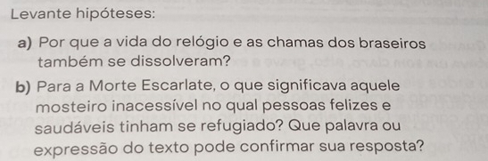 Levante hipóteses: 
a) Por que a vida do relógio e as chamas dos braseiros 
também se dissolveram? 
b) Para a Morte Escarlate, o que significava aquele 
mosteiro inacessível no qual pessoas felizes e 
saudáveis tinham se refugiado? Que palavra ou 
expressão do texto pode confirmar sua resposta?