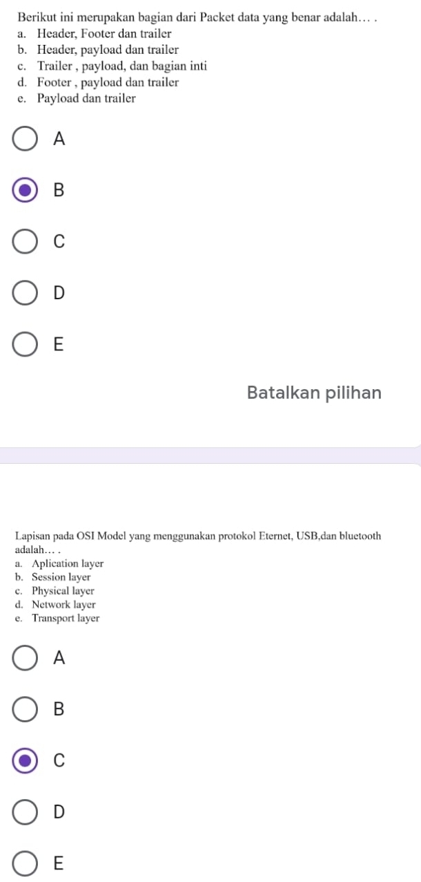 Berikut ini merupakan bagian dari Packet data yang benar adalah… .
a. Header, Footer dan trailer
b. Header, payload dan trailer
c. Trailer , payload, dan bagian inti
d. Footer , payload dan trailer
e. Payload dan trailer
A
B
C
D
E
Batalkan pilihan
Lapisan pada OSI Model yang menggunakan protokol Eternet, USB,dan bluetooth
adalah… .
a. Aplication layer
b. Session layer
c. Physical layer
d. Network layer
e. Transport layer
A
B
C
D
E