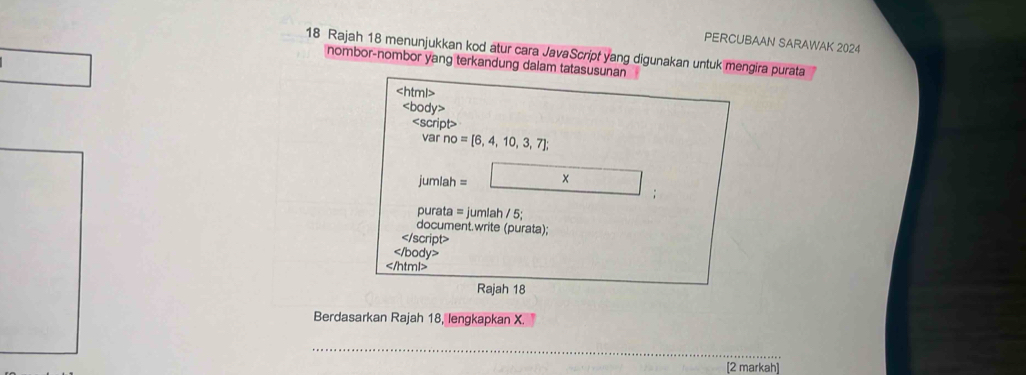 PERCUBAAN SARAWAK 2024 
18 Rajah 18 menunjukkan kod atur cara JavaScript yang digunakan untuk mengira purata 
nombor-nombor yang terkandung dalam tatasusunan

Rajah 18 
Berdasarkan Rajah 18, lengkapkan X. 
_ 
[2 markah]