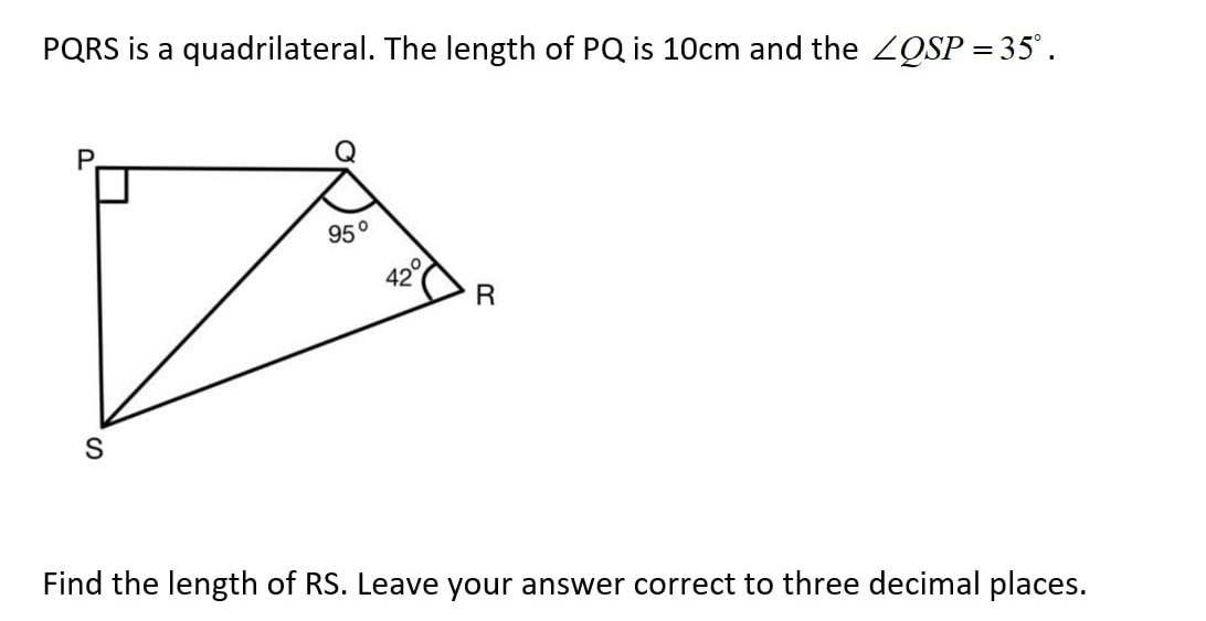 PQRS is a quadrilateral. The length of PQ is 10cm and the ∠ QSP=35°.
Find the length of RS. Leave your answer correct to three decimal places.