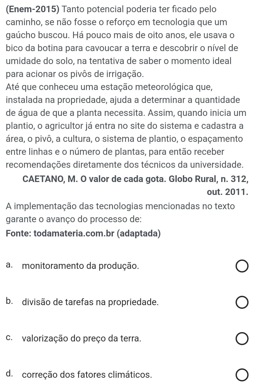 (Enem-2015) Tanto potencial poderia ter ficado pelo
caminho, se não fosse o reforço em tecnologia que um
gaúcho buscou. Há pouco mais de oito anos, ele usava o
bico da botina para cavoucar a terra e descobrir o nível de
umidade do solo, na tentativa de saber o momento ideal
para acionar os pivôs de irrigação.
Até que conheceu uma estação meteorológica que,
instalada na propriedade, ajuda a determinar a quantidade
de água de que a planta necessita. Assim, quando inicia um
plantio, o agricultor já entra no site do sistema e cadastra a
área, o pivô, a cultura, o sistema de plantio, o espaçamento
entre linhas e o número de plantas, para então receber
recomendações diretamente dos técnicos da universidade.
CAETANO, M. O valor de cada gota. Globo Rural, n. 312,
out. 2011.
A implementação das tecnologias mencionadas no texto
garante o avanço do processo de:
Fonte: todamateria.com.br (adaptada)
a. monitoramento da produção.
b. divisão de tarefas na propriedade.
c. valorização do preço da terra.
d. correção dos fatores climáticos.