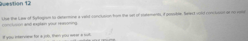 Use the Law of Syllogism to determine a valid conclusion from the set of statements, if possible. Select valid conclusion or no valid 
conclusion and explain your reasoning. 
If you interview for a job, then you wear a suit. 
o te vour résume.