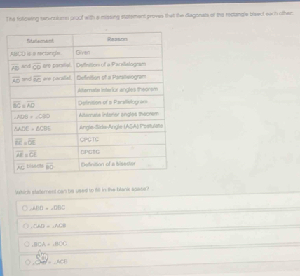The following two-column proof with a missing statement proves that the diagonals of the rectangle bisect each other:
Which statement can be used to fill in the blank space?
∠ ABD=∠ DBC
,CAD=,ACB
∠ BOA=∠ BOC
=∠ ACB