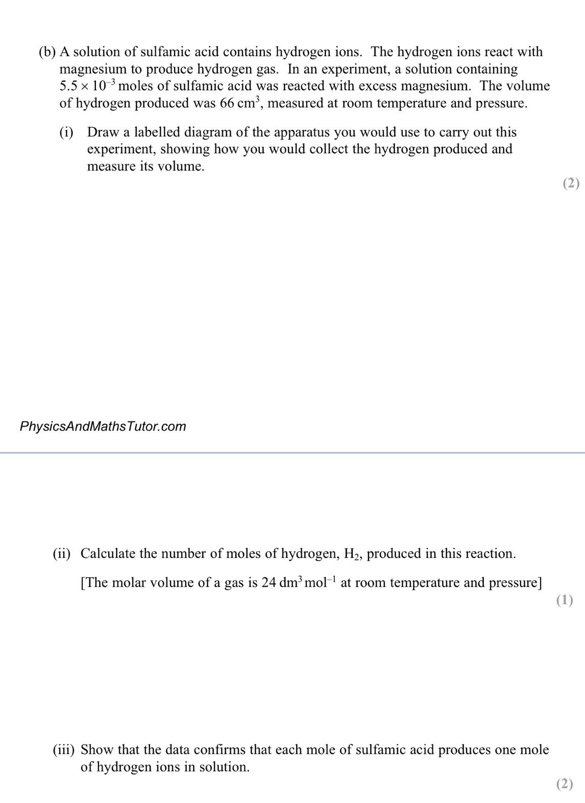 A solution of sulfamic acid contains hydrogen ions. The hydrogen ions react with 
magnesium to produce hydrogen gas. In an experiment, a solution containing
5.5* 10^(-3) moles of sulfamic acid was reacted with excess magnesium. The volume 
of hydrogen produced was 66cm^3 , measured at room temperature and pressure. 
(i) Draw a labelled diagram of the apparatus you would use to carry out this 
experiment, showing how you would collect the hydrogen produced and 
measure its volume. 
(2) 
PhysicsAndMathsTutor.com 
(ii) Calculate the number of moles of hydrogen, H_2, produced in this reaction. 
[The molar volume of a gas is 24dm^3mol^(-1) at room temperature and pressure] 
(1) 
(iii) Show that the data confirms that each mole of sulfamic acid produces one mole 
of hydrogen ions in solution. 
(2)