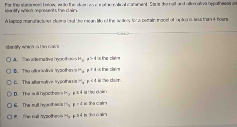 For the statement below, write the claim as a mathematical statement. State the null and alternative hypotheses an
identify which represents the claim.
A laptop manufacturer claims that the mean life of the battery for a certain model of laptop is less than 4 hours.
Identify which is the claim.
A. The alternative hypothesis H_a:mu >4 is the claim
B. The alternative hypothesis H_a:mu != 4 is the claim
C. The alternative hypothesis H_a:mu <4</tex> is the claim.
D. The null hypothesis H_0:mu ≥ 4 is the claim.
E. The null hypothesis H_0:mu =4 is the claim
F. The null hypothesis H_0:mu ≤ 4 is the claim