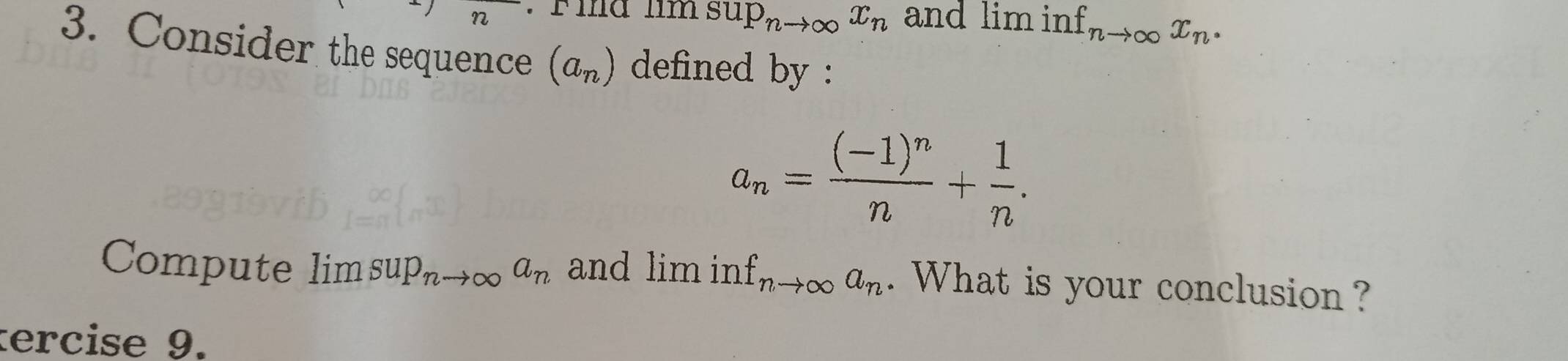 Fia lim sup_nto ∈fty x_n and lim inf nto ∈fty x_n. 
3. Consider the sequence (a_n) defined by :
a_n=frac (-1)^nn+ 1/n . 
Compute lim sup_nto ∈fty a_n and lim in nf_nto ∈fty a_n. What is your conclusion ? 
tercise 9.