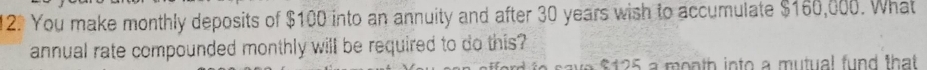 You make monthly deposits of $100 into an annuity and after 30 years wish to accumulate $160,000. What 
annual rate compounded monthly will be required to do this? 
save $125 a month into a mutual fund that