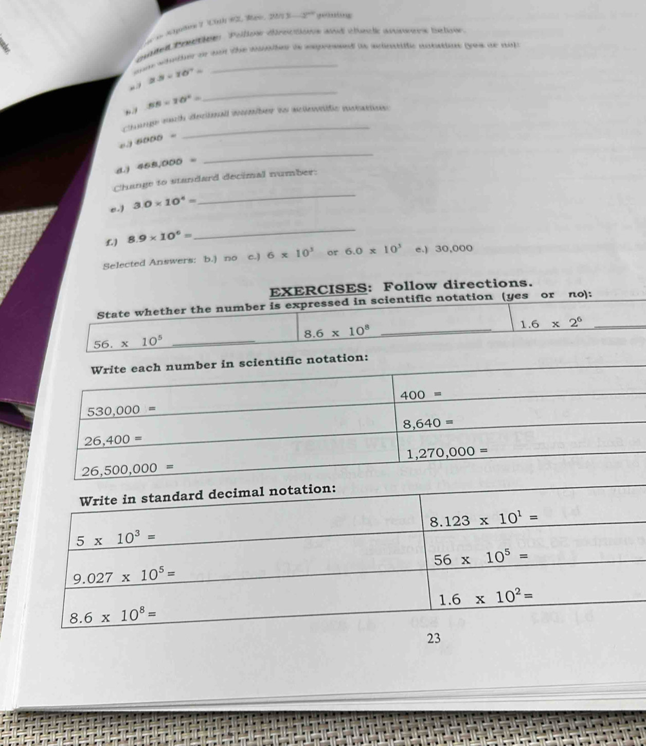 Agee 7 20th 92, Mai 2△ nbeta -2° ge    ng
e e te Pollono dérec tonn mnd steste ansner tuctonn.
am whnther or wor the waation ts eepresed to sinstiffc antatine (yeu ae nop
2.5* 10^7=
BB=20°=
_
Change mch dectoall mcter is melewbtc musition
6000=
a 468,000=
_
_
Change to standard decimal number:
e.) 3.0* 10^4=
£) 8.9* 10^6=
_
Selected Answers: b.) no c.) 6* 10^3 or 6.0* 10^3 e.) 30,000
EXERCISES: Follow directions.
State whether the number is expressed in scientific notation (yes or πo):
56. * 10^5 _ 8.6* 10^8 _
_ 1.6* 2^6
cientific notation:
23