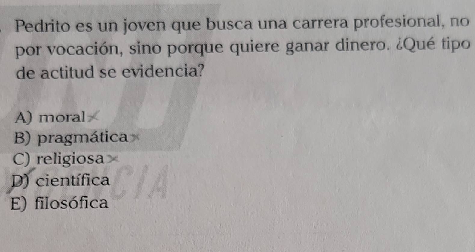 Pedrito es un joven que busca una carrera profesional, no
por vocación, sino porque quiere ganar dinero. ¿Qué tipo
de actitud se evidencia?
A) moral
B) pragmática
C) religiosa
D) científica
E) filosófica