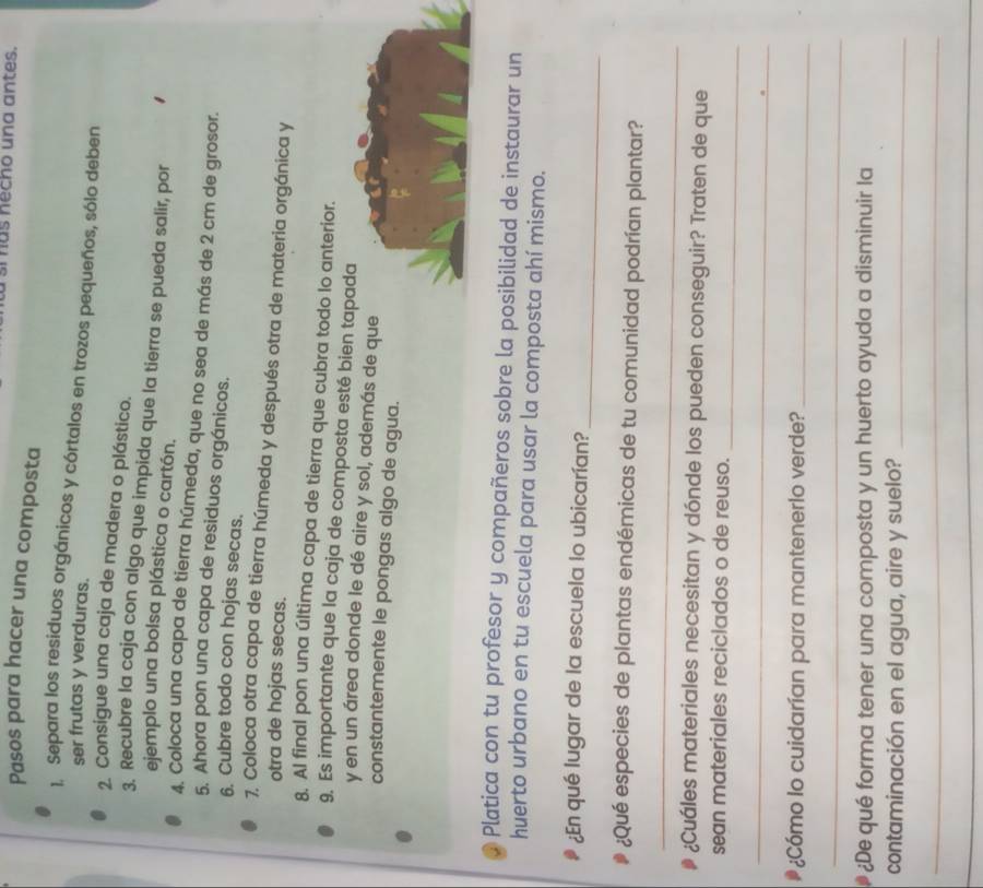 as necho una antes. 
Pasos para hacer una composta 
1. Separa los residuos orgánicos y córtalos en trozos pequeños, sólo deben 
ser frutas y verduras. 
2. Consigue una caja de madera o plástico. 
3. Recubre la caja con algo que impida que la tierra se pueda salir, por 
ejemplo una bolsa plástica o cartón. 
4. Coloca una capa de tierra húmeda, que no sea de más de 2 cm de grosor. 
5. Ahora pon una capa de residuos orgánicos. 
6. Cubre todo con hojas secas. 
7. Coloca otra capa de tierra húmeda y después otra de materia orgánica y 
otra de hojas secas. 
8. Al final pon una última capa de tierra que cubra todo lo anterior. 
9. Es importante que la caja de composta esté bien tapada 
y en un área donde le dé aire y sol, además de que 
constantemente le pongas algo de agua. 
Platica con tu profesor y compañeros sobre la posibilidad de instaurar un 
huerto urbano en tu escuela para usar la composta ahí mismo. 
_ 
¿En qué lugar de la escuela lo ubicarían? 
¿Qué especies de plantas endémicas de tu comunidad podrían plantar? 
_ 
¿Cuáles materiales necesitan y dónde los pueden conseguir? Traten de que 
_ 
sean materiales reciclados o de reuso. 
_ 
¿Cómo lo cuidarían para mantenerlo verde?_ 
_ 
¿De qué forma tener una composta y un huerto ayuda a disminuir la 
contaminación en el agua, aire y suelo?_ 
_ 
_