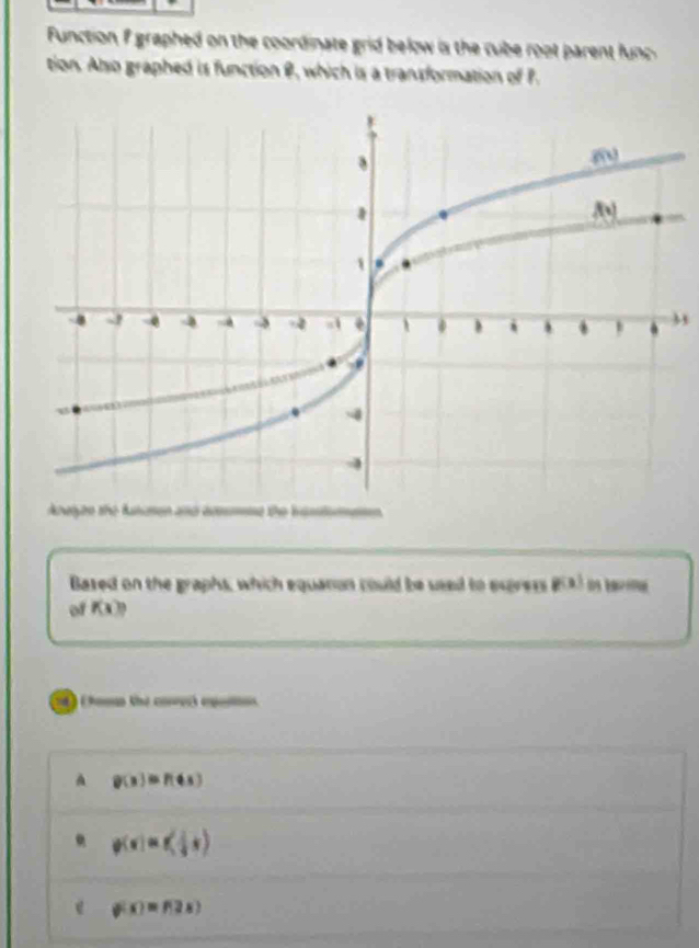 Function f graphed on the coordinate grid below is the cube root parent func 
tion. Also graphed is function B, which is a transformation of P.
Awgen the Ansen and ae the bisl
Bazed on the graphs, which equanon could be seed to express g(x)
of f(x)?
) (Aomn the covecs epao
A g(x)=f(4x) . p(x)=x≤slant frac 1+ 1/2 x)
e g(x)=f(2x)