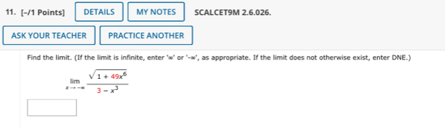 DETAILS MY NOTES SCALCET9M 2.6.026. 
ASK YOUR TEACHER PRACTICE ANOTHER 
Find the limit. (If the limit is infinite, enter ' ∞ ' or ' -∞ ', as appropriate. If the limit does not otherwise exist, enter DNE.)
limlimits _xto -∈fty  (sqrt(1+49x^6))/3-x^3 