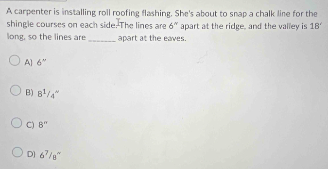 A carpenter is installing roll roofing flashing. She's about to snap a chalk line for the
shingle courses on each side. The lines are 6'' apart at the ridge, and the valley is 18'
long, so the lines are _apart at the eaves.
A) 6''
B) 8^1/_4''
C) 8''
D) 6^7/8''