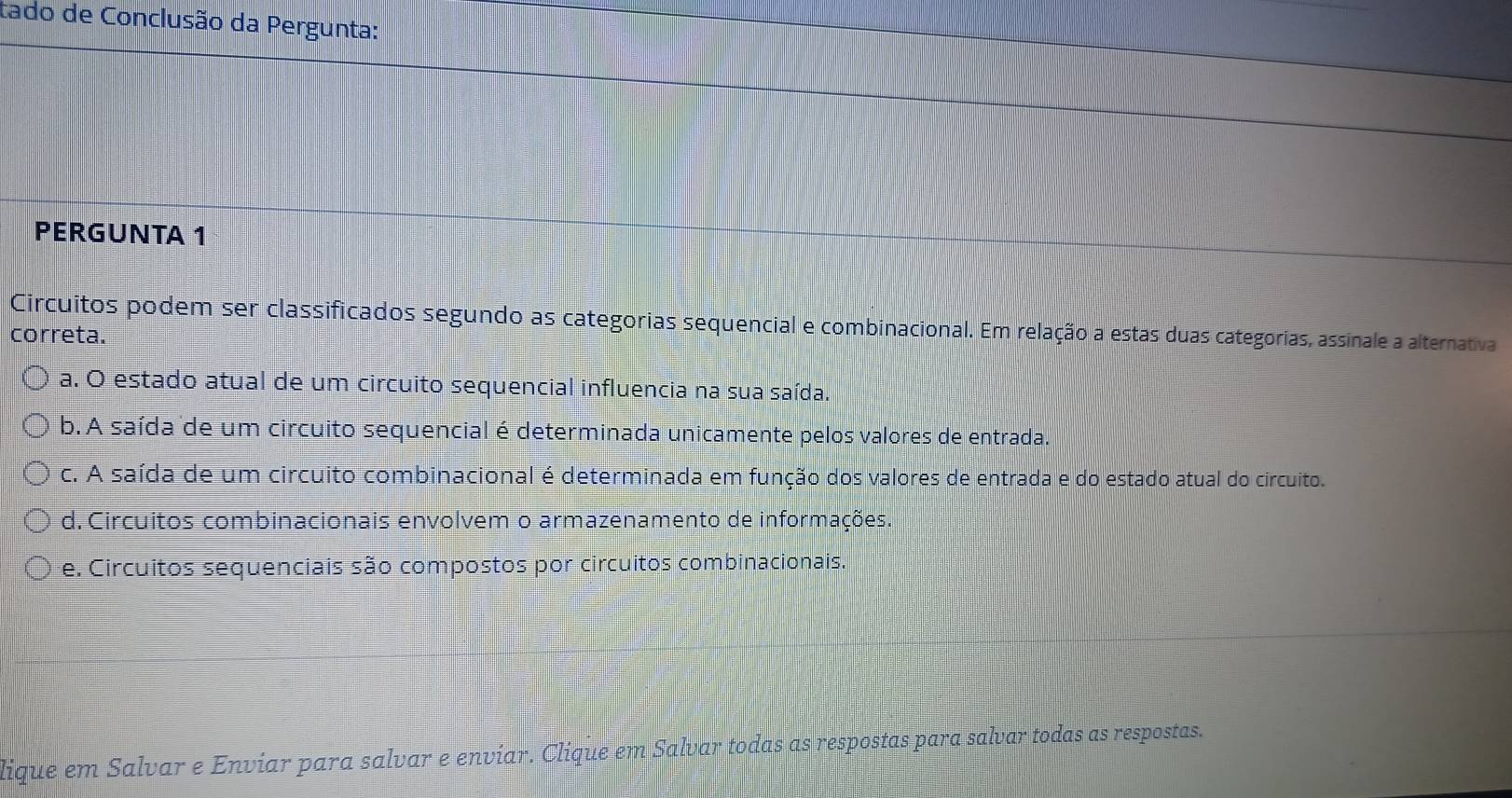 tado de Conclusão da Pergunta:
PERGUNTA 1
Circuitos podem ser classificados segundo as categorias sequencial e combinacional. Em relação a estas duas categorias, assinale a alternativa
correta.
a. O estado atual de um circuito sequencial influencia na sua saída.
b. A saída de um circuito sequencial é determinada unicamente pelos valores de entrada.
c. A saída de um circuito combinacional é determinada em função dos valores de entrada e do estado atual do circuito.
d. Circuitos combinacionais envolvem o armazenamento de informações.
e. Circuitos sequenciais são compostos por circuitos combinacionais.
lique em Salvar e Enviar para salvar e enviar. Clique em Salvar todas as respostas para salvar todas as respostas.