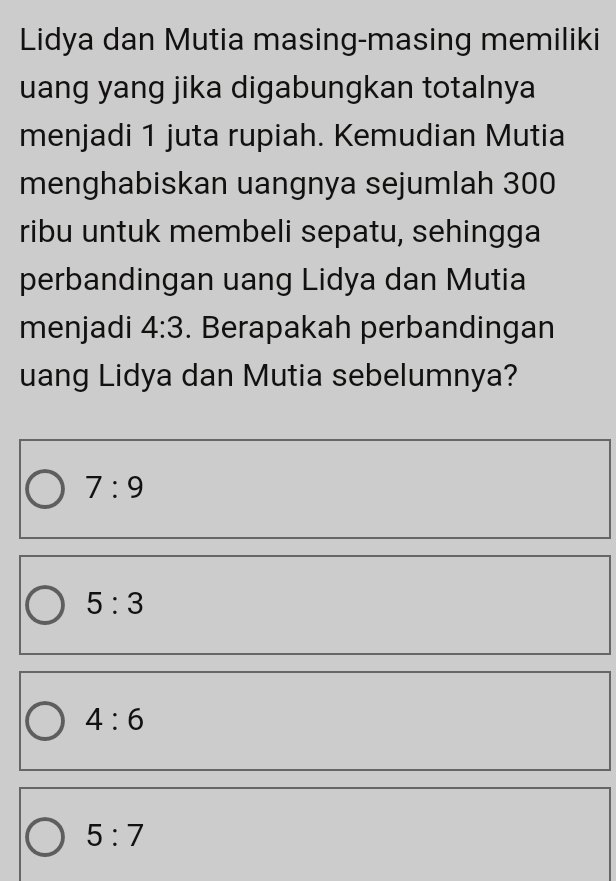 Lidya dan Mutia masing-masing memiliki
uang yang jika digabungkan totalnya
menjadi 1 juta rupiah. Kemudian Mutia
menghabiskan uangnya sejumlah 300
ribu untuk membeli sepatu, sehingga
perbandingan uang Lidya dan Mutia
menjadi 4:3. Berapakah perbandingan
uang Lidya dan Mutia sebelumnya?
7:9
5:3
4:6
5:7