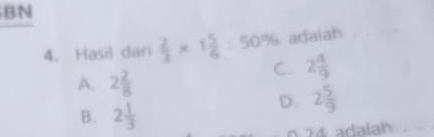 BN
4. Hasil dari  2/3 * 1 5/6 :50% adaiah
C. 2 4/9 
A. 2 2/8 
B. 2 1/3 
D. 2 5/9 
0. 74 adalah