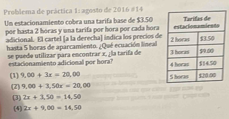 Problema de práctica 1: agosto de 2016=14
Un estacionamiento cobra una tarifa base de $3.50
por hasta 2 horas y una tarifa por hora por cada hora
adicional. El cartel [a la derecha] índica los precios de
hasta 5 horas de aparcamiento. ¿Qué ecuación lineal
se puede utilizar para encontrar x, ¿la tarifa de 
estacionamiento adicional por hora?
(1) 9,00+3x=20,00
(2) 9,00+3,50x=20,00
(3) 2x+3,50=14,50
(4) 2x+9,00=14,50